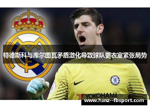 特德斯科与库尔图瓦矛盾激化导致球队更衣室紧张局势 特德斯科与库尔图瓦矛盾激化导致球队更衣室紧张局势